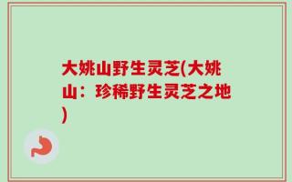 大姚山野生灵芝(大姚山：珍稀野生灵芝之地)