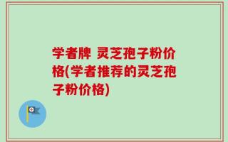 学者牌 灵芝孢子粉价格(学者推荐的灵芝孢子粉价格)