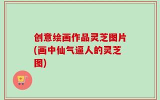 创意绘画作品灵芝图片(画中仙气逼人的灵芝图)