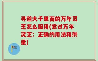 寻道大千里面的万年灵芝怎么服用(尝试万年灵芝：正确的用法和剂量)