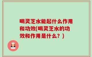 喝灵芝水能起什么作用和功效(喝灵芝水的功效和作用是什么？)