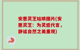 安惠灵芝姑娘图片(安惠灵芝：为灵感代言，静谧自然之美重现)