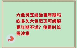 六色灵芝能治更年期吗吃多久六色灵芝可缓解更年期不适？使用时长需注意