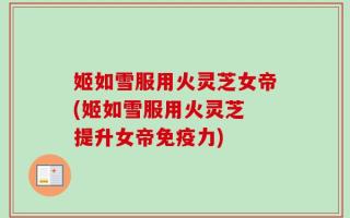 姬如雪服用火灵芝女帝(姬如雪服用火灵芝 提升女帝免疫力)