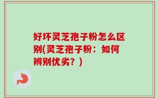 好坏灵芝孢子粉怎么区别(灵芝孢子粉：如何辨别优劣？)