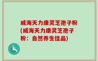 威海天力康灵芝孢子粉(威海天力康灵芝孢子粉：自然养生佳品)