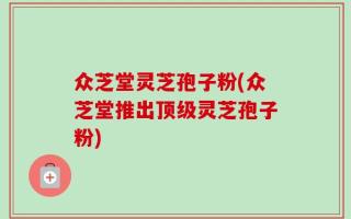 众芝堂灵芝孢子粉(众芝堂推出顶级灵芝孢子粉)