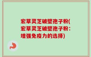 宏草灵芝破壁孢子粉(宏草灵芝破壁孢子粉：增强免疫力的选择)