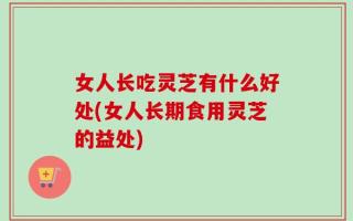女人长吃灵芝有什么好处(女人长期食用灵芝的益处)