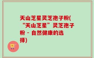 天山芝星灵芝孢子粉(“天山芝星”灵芝孢子粉 - 自然健康的选择)