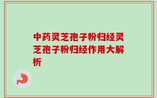中药灵芝孢子粉归经灵芝孢子粉归经作用大解析