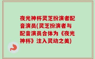 夜光神杯灵芝扮演者配音演员(灵芝扮演者与配音演员合体为《夜光神杯》注入灵动之美)