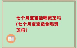 七个月宝宝能喝灵芝吗(七个月宝宝适合喝灵芝吗？