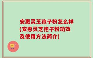 安惠灵芝孢子粉怎么样(安惠灵芝孢子粉功效及使用方法简介)