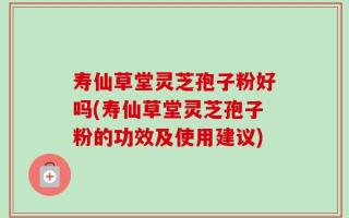 寿仙草堂灵芝孢子粉好吗(寿仙草堂灵芝孢子粉的功效及使用建议)