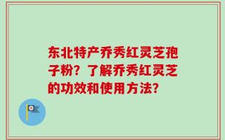 东北特产乔秀红灵芝孢子粉？了解乔秀红灵芝的功效和使用方法？