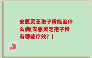 安惠灵芝孢子粉能治什么病(安惠灵芝孢子粉有哪些疗效？)