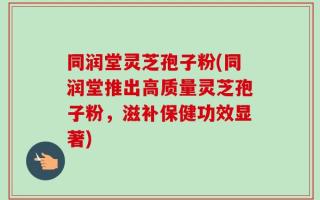 同润堂灵芝孢子粉(同润堂推出高质量灵芝孢子粉，滋补保健功效显著)