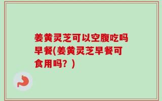 姜黄灵芝可以空腹吃吗早餐(姜黄灵芝早餐可食用吗？)