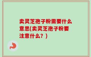 卖灵芝孢子粉需要什么意思(卖灵芝孢子粉要注意什么？)