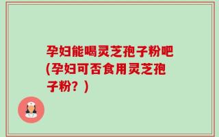 孕妇能喝灵芝孢子粉吧(孕妇可否食用灵芝孢子粉？)