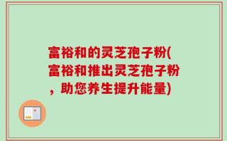 富裕和的灵芝孢子粉(富裕和推出灵芝孢子粉，助您养生提升能量)