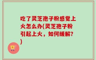 吃了灵芝孢子粉感觉上火怎么办(灵芝孢子粉引起上火，如何缓解？)