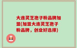 大连灵芝孢子粉品牌加盟(加盟大连灵芝孢子粉品牌，创业好选择)