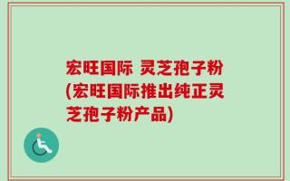 宏旺国际 灵芝孢子粉(宏旺国际推出纯正灵芝孢子粉产品)