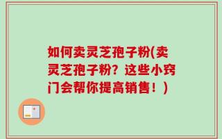 如何卖灵芝孢子粉(卖灵芝孢子粉？这些小窍门会帮你提高销售！)
