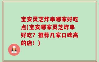 宝安灵芝炸串哪家好吃点(宝安哪家灵芝炸串好吃？推荐几家口碑高的店！)