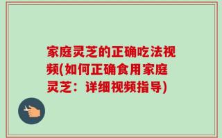 家庭灵芝的正确吃法视频(如何正确食用家庭灵芝：详细视频指导)