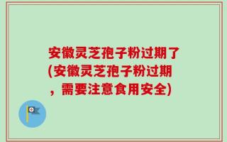 安徽灵芝孢子粉过期了(安徽灵芝孢子粉过期，需要注意食用安全)