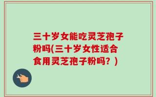 三十岁女能吃灵芝孢子粉吗(三十岁女性适合食用灵芝孢子粉吗？)