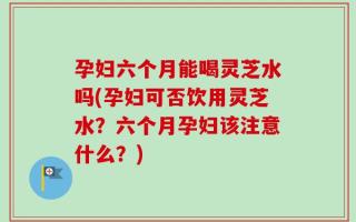 孕妇六个月能喝灵芝水吗(孕妇可否饮用灵芝水？六个月孕妇该注意什么？)