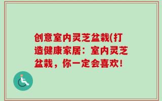 创意室内灵芝盆栽(打造健康家居：室内灵芝盆栽，你一定会喜欢！