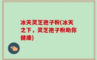 冰天灵芝孢子粉(冰天之下，灵芝孢子粉助你健康)