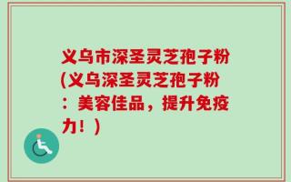 义乌市深圣灵芝孢子粉(义乌深圣灵芝孢子粉：美容佳品，提升免疫力！)
