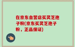 在京东自营店买灵芝孢子粉(京东买灵芝孢子粉，正品保证)
