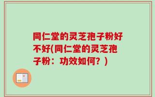 同仁堂的灵芝孢子粉好不好(同仁堂的灵芝孢子粉：功效如何？)