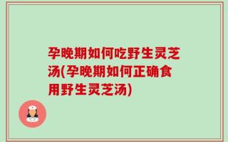 孕晚期如何吃野生灵芝汤(孕晚期如何正确食用野生灵芝汤)