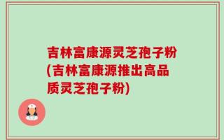 吉林富康源灵芝孢子粉(吉林富康源推出高品质灵芝孢子粉)