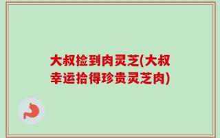 大叔捡到肉灵芝(大叔幸运拾得珍贵灵芝肉)
