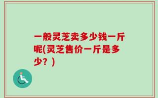 一般灵芝卖多少钱一斤呢(灵芝售价一斤是多少？)