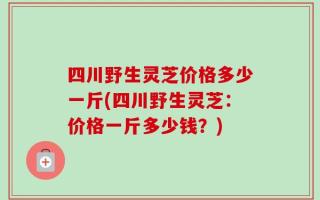四川野生灵芝价格多少一斤(四川野生灵芝：价格一斤多少钱？)