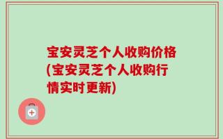 宝安灵芝个人收购价格(宝安灵芝个人收购行情实时更新)