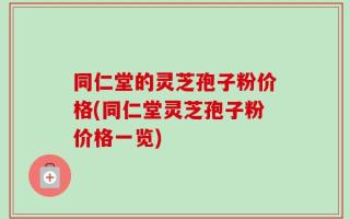 同仁堂的灵芝孢子粉价格(同仁堂灵芝孢子粉价格一览)