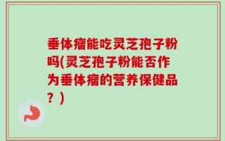 垂体瘤能吃灵芝孢子粉吗(灵芝孢子粉能否作为垂体瘤的营养保健品？)