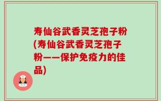 寿仙谷武香灵芝孢子粉(寿仙谷武香灵芝孢子粉——保护免疫力的佳品)