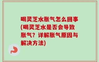 喝灵芝水胀气怎么回事(喝灵芝水是否会导致胀气？详解胀气原因与解决方法)